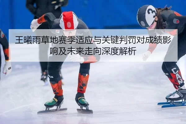 王曦雨草地赛季适应与关键判罚对成绩影响及未来走向深度解析 - huatihui